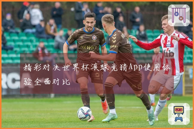精彩对决世界杯滚球竞猜App使用体验全面对比