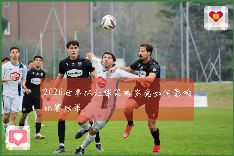 2026世界杯让球策略究竟如何影响比赛结果