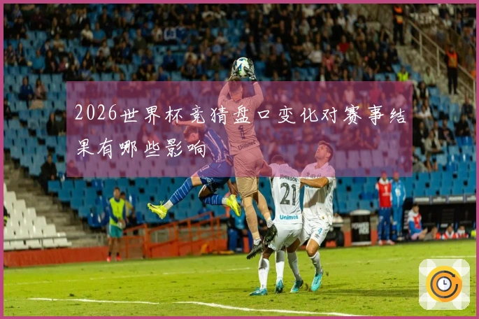 2026世界杯竞猜盘口变化对赛事结果有哪些影响